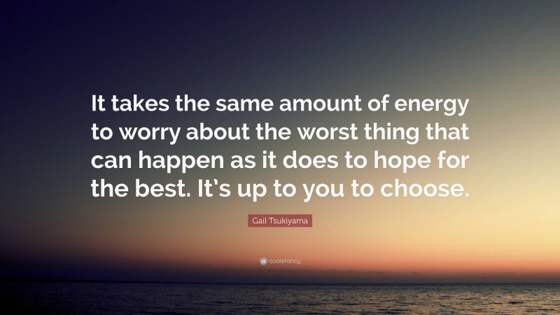Gail Tsukiyama Quote: “It takes the same amount of energy to worry about the worst thing that can happen as it does to hope for the best. It’s up to you to choose.”