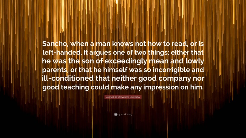 Miguel de Cervantes Saavedra Quote: “Sancho, when a man knows not how to read, or is left-handed, it argues one of two things; either that he was the son of exceedingly mean and lowly parents, or that he himself was so incorrigible and ill-conditioned that neither good company nor good teaching could make any impression on him.”