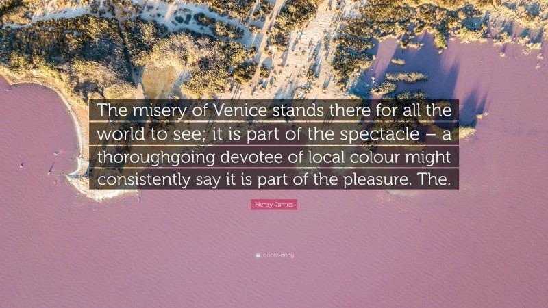 Henry James Quote: “The misery of Venice stands there for all the world to see; it is part of the spectacle – a thoroughgoing devotee of local colour might consistently say it is part of the pleasure. The.”