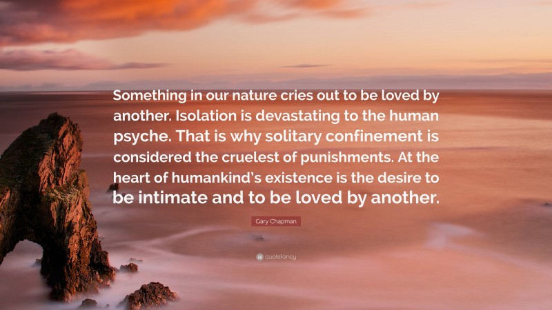 Gary Chapman Quote: “Something in our nature cries out to be loved by another. Isolation is devastating to the human psyche. That is why solitary confinement is considered the cruelest of punishments. At the heart of humankind’s existence is the desire to be intimate and to be loved by another.”