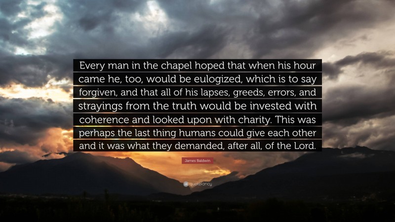 James Baldwin Quote: “Every man in the chapel hoped that when his hour came he, too, would be eulogized, which is to say forgiven, and that all of his lapses, greeds, errors, and strayings from the truth would be invested with coherence and looked upon with charity. This was perhaps the last thing humans could give each other and it was what they demanded, after all, of the Lord.”