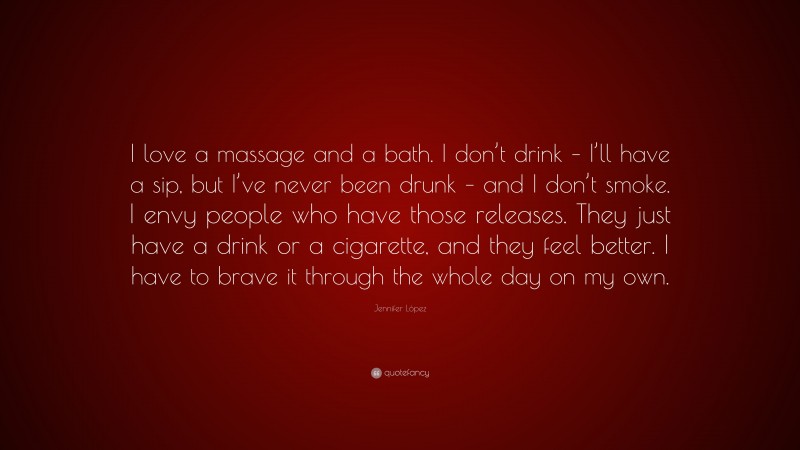 Jennifer López Quote: “I love a massage and a bath. I don’t drink – I’ll have a sip, but I’ve never been drunk – and I don’t smoke. I envy people who have those releases. They just have a drink or a cigarette, and they feel better. I have to brave it through the whole day on my own.”