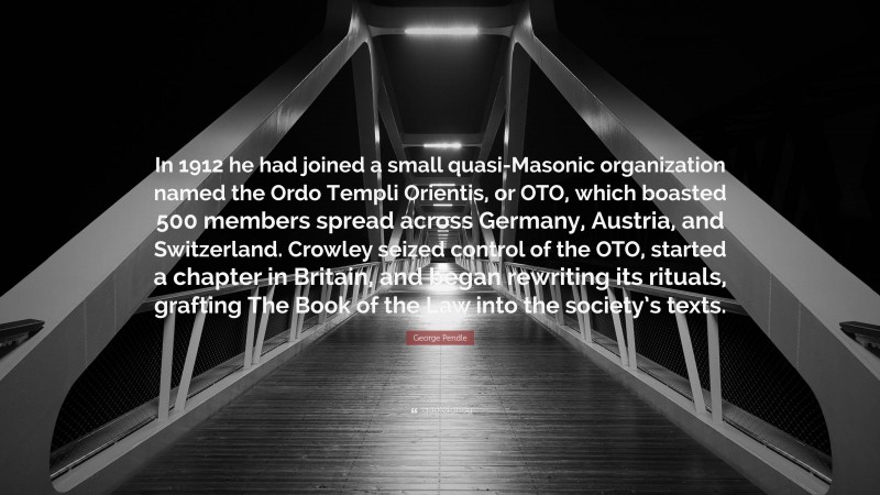 George Pendle Quote: “In 1912 he had joined a small quasi-Masonic organization named the Ordo Templi Orientis, or OTO, which boasted 500 members spread across Germany, Austria, and Switzerland. Crowley seized control of the OTO, started a chapter in Britain, and began rewriting its rituals, grafting The Book of the Law into the society’s texts.”