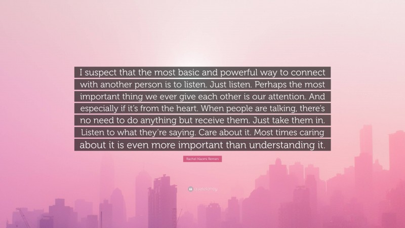 Rachel Naomi Remen Quote: “I suspect that the most basic and powerful way to connect with another person is to listen. Just listen. Perhaps the most important thing we ever give each other is our attention. And especially if it’s from the heart. When people are talking, there’s no need to do anything but receive them. Just take them in. Listen to what they’re saying. Care about it. Most times caring about it is even more important than understanding it.”