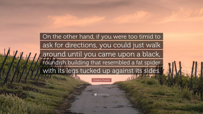 Gregory Funaro Quote: “On the other hand, if you were too timid to ask for directions, you could just walk around until you came upon a black, roundish building that resembled a fat spider with its legs tucked up against its sides.”