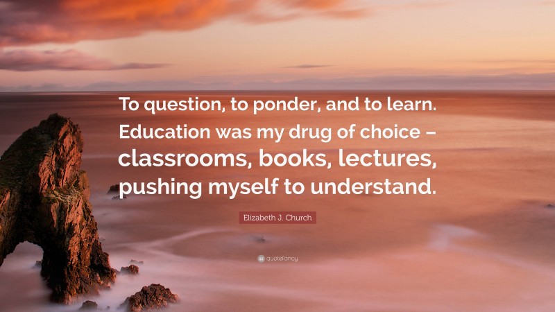 Elizabeth J. Church Quote: “To question, to ponder, and to learn. Education was my drug of choice – classrooms, books, lectures, pushing myself to understand.”