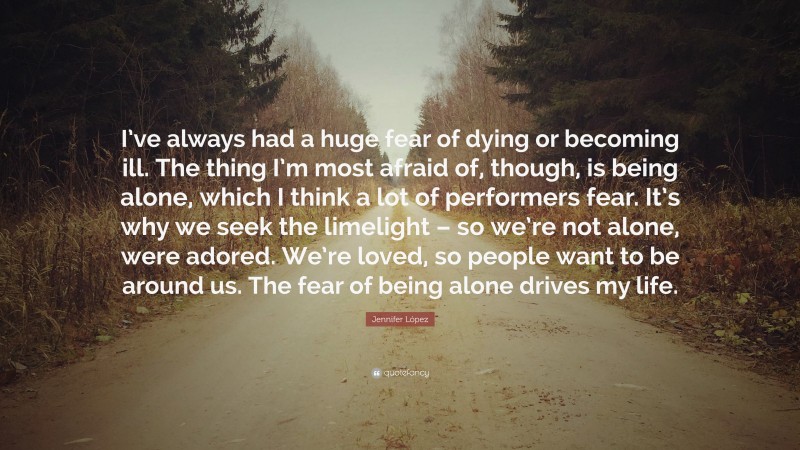 Jennifer López Quote: “I’ve always had a huge fear of dying or becoming ill. The thing I’m most afraid of, though, is being alone, which I think a lot of performers fear. It’s why we seek the limelight – so we’re not alone, were adored. We’re loved, so people want to be around us. The fear of being alone drives my life.”