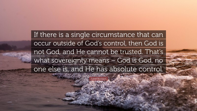 Justin Buzzard Quote: “If there is a single circumstance that can occur outside of God’s control, then God is not God, and He cannot be trusted. That’s what sovereignty means – God is God, no one else is, and He has absolute control.”