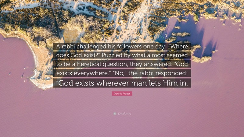 Dennis Prager Quote: “A rabbi challenged his followers one day: “Where does God exist?” Puzzled by what almost seemed to be a heretical question, they answered: “God exists everywhere.” “No,” the rabbi responded: “God exists wherever man lets Him in.”