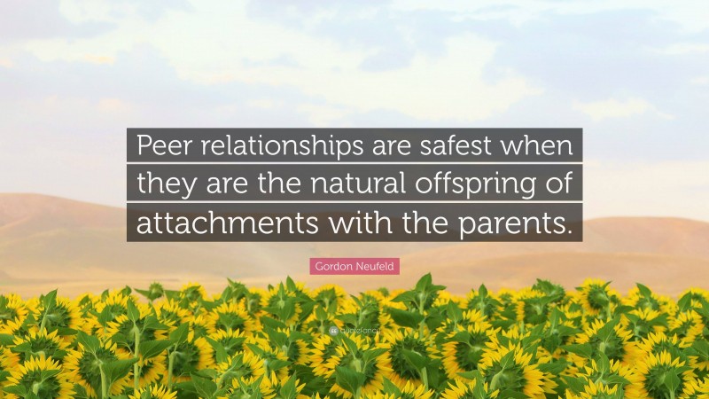 Gordon Neufeld Quote: “Peer relationships are safest when they are the natural offspring of attachments with the parents.”