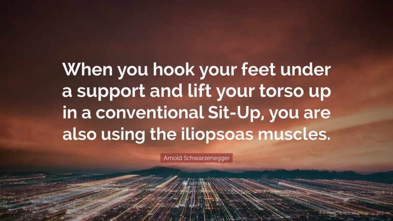 Arnold Schwarzenegger Quote: “When you hook your feet under a support and lift your torso up in a conventional Sit-Up, you are also using the iliopsoas muscles.”