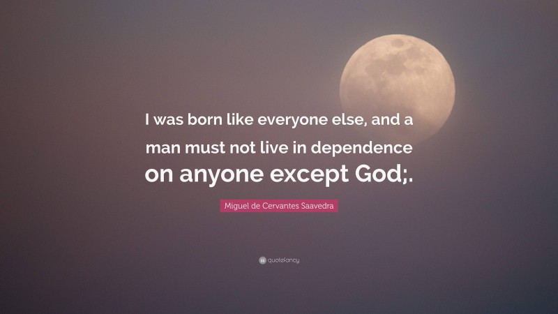 Miguel de Cervantes Saavedra Quote: “I was born like everyone else, and a man must not live in dependence on anyone except God;.”