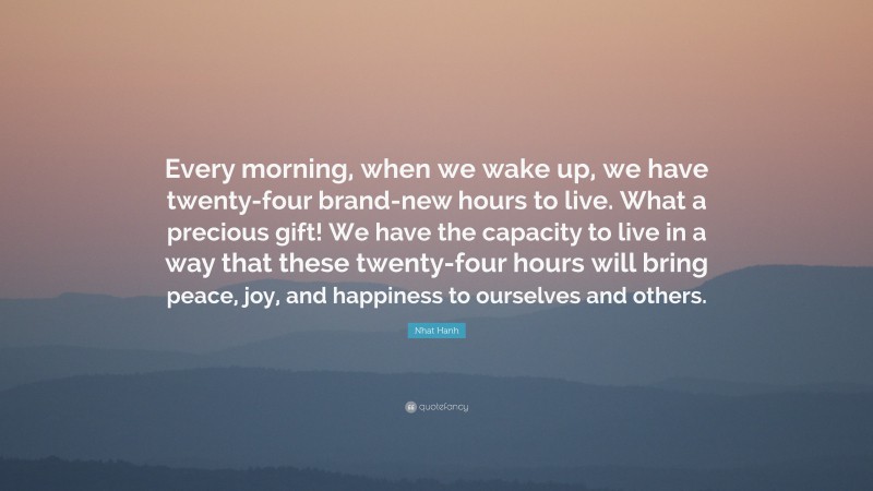 Nhat Hanh Quote: “Every morning, when we wake up, we have twenty-four brand-new hours to live. What a precious gift! We have the capacity to live in a way that these twenty-four hours will bring peace, joy, and happiness to ourselves and others.”