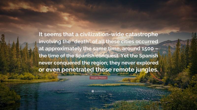 Douglas Preston Quote: “It seems that a civilization-wide catastrophe involving the “death” of all these cities occurred at approximately the same time, around 1500 – the time of the Spanish conquest. Yet the Spanish never conquered the region; they never explored or even penetrated these remote jungles.”