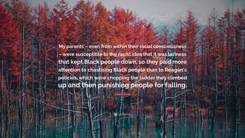 Ibram X. Kendi Quote: “My parents – even from within their racial consciousness – were susceptible to the racist idea that it was laziness that kept Black people down, so they paid more attention to chastising Black people than to Reagan’s policies, which were chopping the ladder they climbed up and then punishing people for falling.”