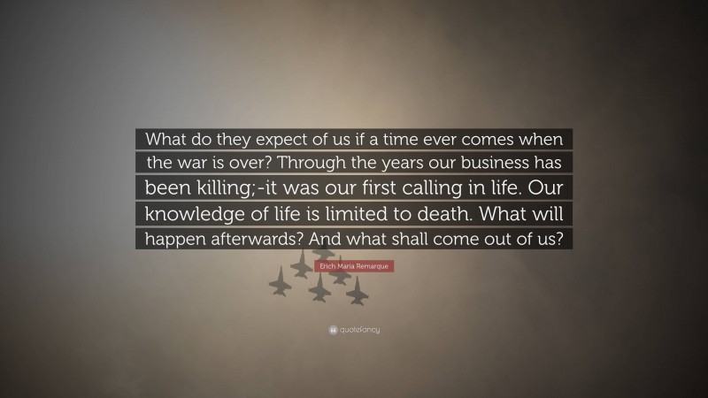 Erich Maria Remarque Quote: “What do they expect of us if a time ever comes when the war is over? Through the years our business has been killing;-it was our first calling in life. Our knowledge of life is limited to death. What will happen afterwards? And what shall come out of us?”