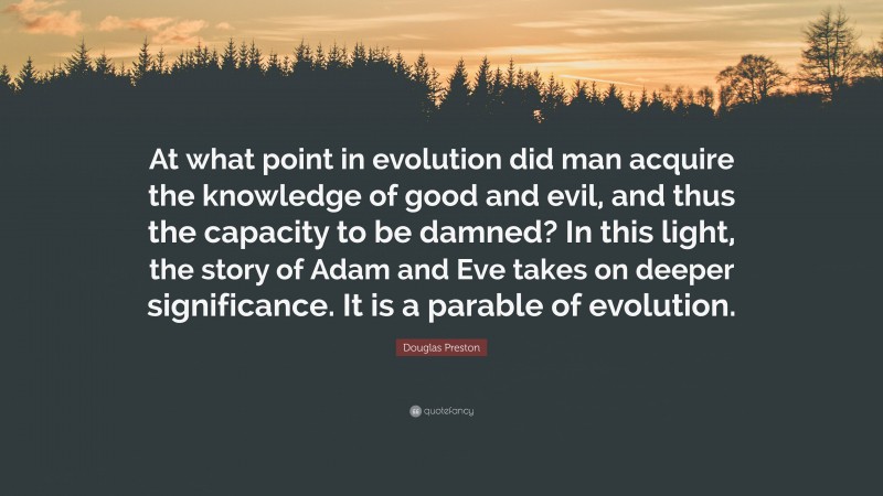 Douglas Preston Quote: “At what point in evolution did man acquire the knowledge of good and evil, and thus the capacity to be damned? In this light, the story of Adam and Eve takes on deeper significance. It is a parable of evolution.”