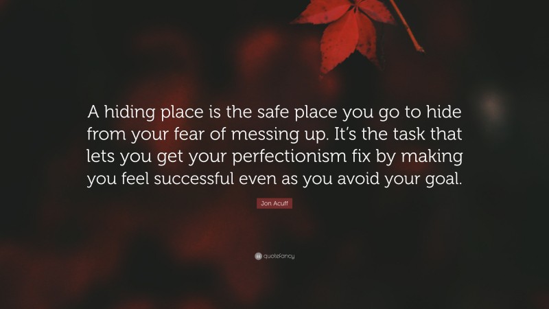Jon Acuff Quote: “A hiding place is the safe place you go to hide from your fear of messing up. It’s the task that lets you get your perfectionism fix by making you feel successful even as you avoid your goal.”