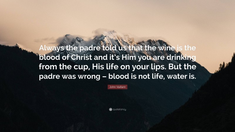 John Vaillant Quote: “Always the padre told us that the wine is the blood of Christ and it’s Him you are drinking from the cup, His life on your lips. But the padre was wrong – blood is not life, water is.”