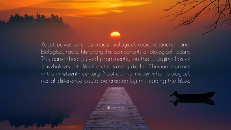 Ibram X. Kendi Quote: “Racist power at once made biological racial distinction and biological racial hierarchy the components of biological racism. This curse theory lived prominently on the justifying lips of slaveholders until Black chattel slavery died in Christian countries in the nineteenth century. Proof did not matter when biological racial difference could be created by misreading the Bible.”