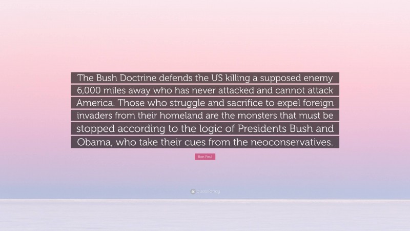 Ron Paul Quote: “The Bush Doctrine defends the US killing a supposed enemy 6,000 miles away who has never attacked and cannot attack America. Those who struggle and sacrifice to expel foreign invaders from their homeland are the monsters that must be stopped according to the logic of Presidents Bush and Obama, who take their cues from the neoconservatives.”