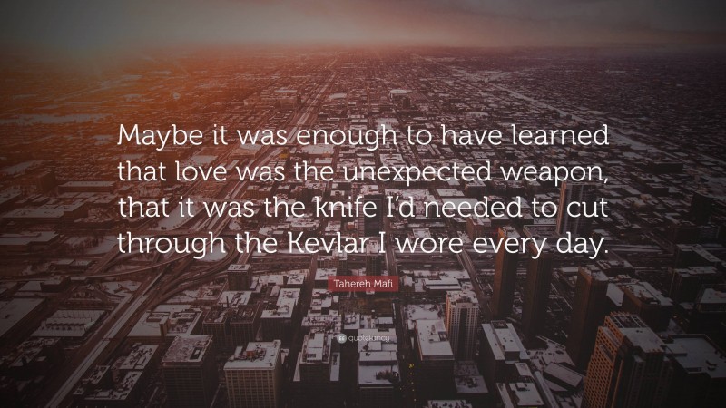 Tahereh Mafi Quote: “Maybe it was enough to have learned that love was the unexpected weapon, that it was the knife I’d needed to cut through the Kevlar I wore every day.”