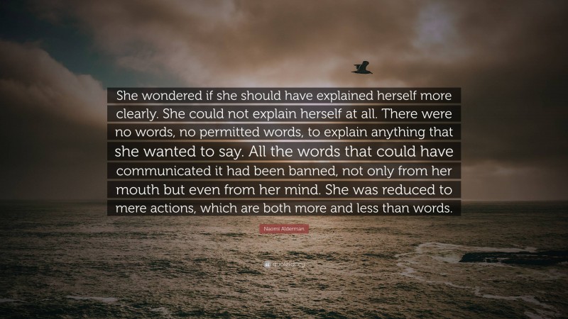 Naomi Alderman Quote: “She wondered if she should have explained herself more clearly. She could not explain herself at all. There were no words, no permitted words, to explain anything that she wanted to say. All the words that could have communicated it had been banned, not only from her mouth but even from her mind. She was reduced to mere actions, which are both more and less than words.”