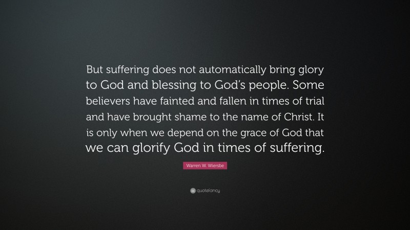 Warren W. Wiersbe Quote: “But suffering does not automatically bring glory to God and blessing to God’s people. Some believers have fainted and fallen in times of trial and have brought shame to the name of Christ. It is only when we depend on the grace of God that we can glorify God in times of suffering.”