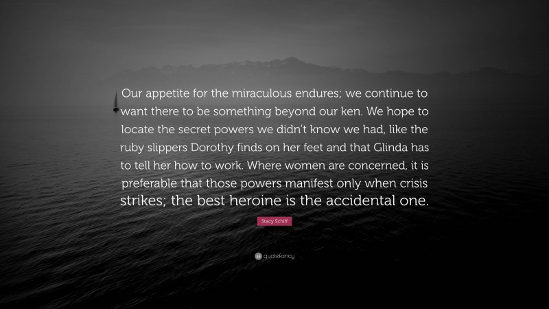 Stacy Schiff Quote: “Our appetite for the miraculous endures; we continue to want there to be something beyond our ken. We hope to locate the secret powers we didn’t know we had, like the ruby slippers Dorothy finds on her feet and that Glinda has to tell her how to work. Where women are concerned, it is preferable that those powers manifest only when crisis strikes; the best heroine is the accidental one.”