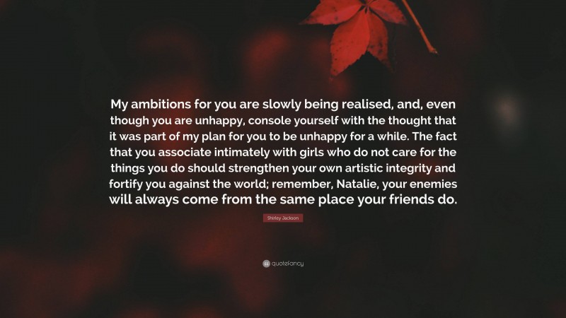 Shirley Jackson Quote: “My ambitions for you are slowly being realised, and, even though you are unhappy, console yourself with the thought that it was part of my plan for you to be unhappy for a while. The fact that you associate intimately with girls who do not care for the things you do should strengthen your own artistic integrity and fortify you against the world; remember, Natalie, your enemies will always come from the same place your friends do.”