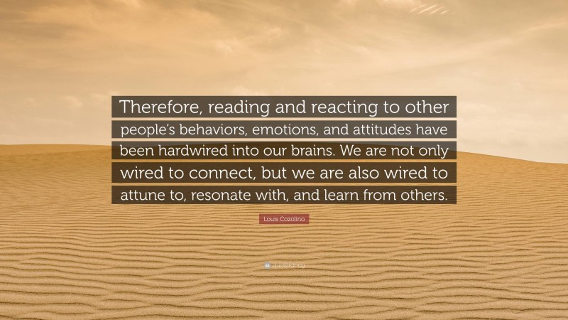 Louis Cozolino Quote: “Therefore, reading and reacting to other people’s behaviors, emotions, and attitudes have been hardwired into our brains. We are not only wired to connect, but we are also wired to attune to, resonate with, and learn from others.”