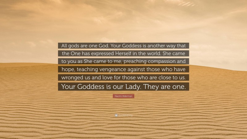 Naomi Alderman Quote: “All gods are one God. Your Goddess is another way that the One has expressed Herself in the world. She came to you as She came to me, preaching compassion and hope, teaching vengeance against those who have wronged us and love for those who are close to us. Your Goddess is our Lady. They are one.”