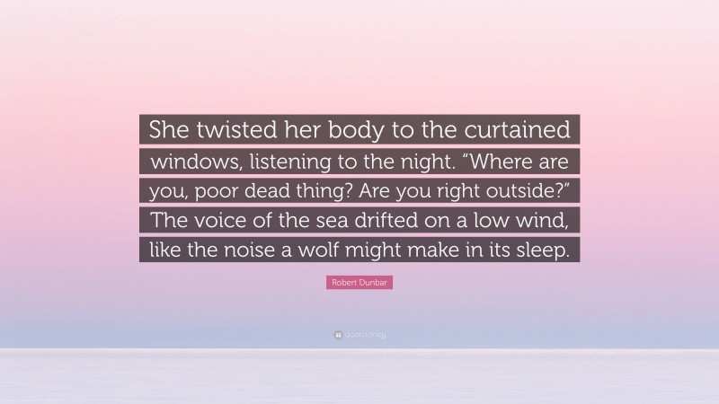 Robert Dunbar Quote: “She twisted her body to the curtained windows, listening to the night. “Where are you, poor dead thing? Are you right outside?” The voice of the sea drifted on a low wind, like the noise a wolf might make in its sleep.”