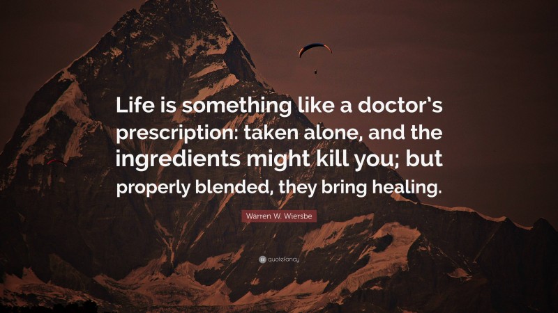 Warren W. Wiersbe Quote: “Life is something like a doctor’s prescription: taken alone, and the ingredients might kill you; but properly blended, they bring healing.”