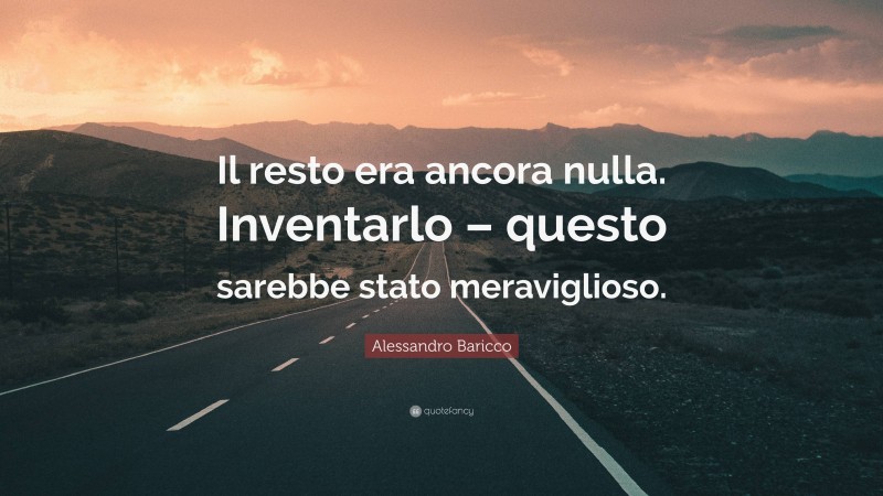 Alessandro Baricco Quote: “Il resto era ancora nulla. Inventarlo – questo sarebbe stato meraviglioso.”