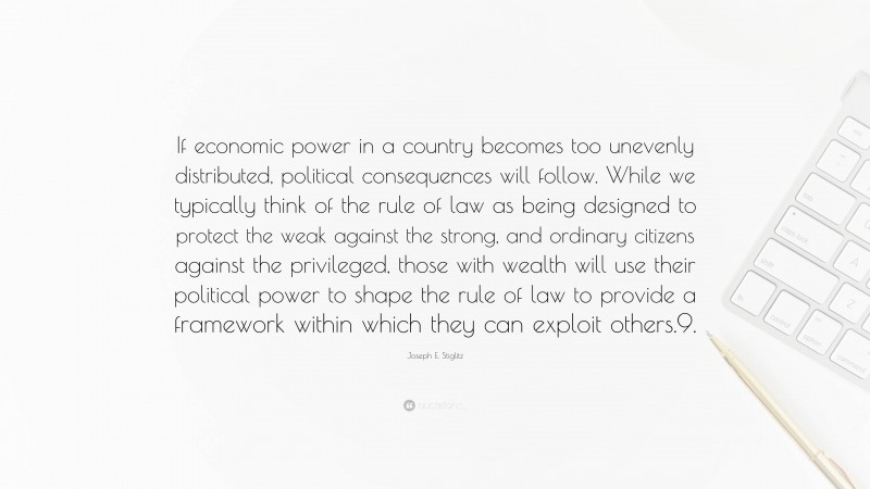 Joseph E. Stiglitz Quote: “If economic power in a country becomes too unevenly distributed, political consequences will follow. While we typically think of the rule of law as being designed to protect the weak against the strong, and ordinary citizens against the privileged, those with wealth will use their political power to shape the rule of law to provide a framework within which they can exploit others.9.”