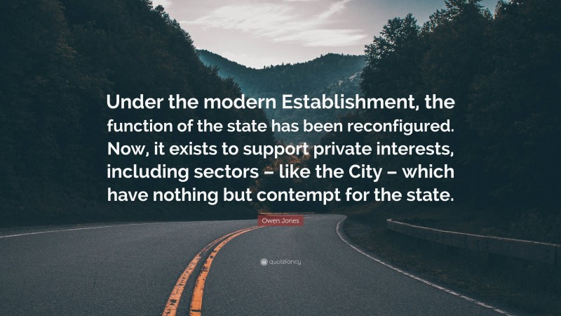 Owen Jones Quote: “Under the modern Establishment, the function of the state has been reconfigured. Now, it exists to support private interests, including sectors – like the City – which have nothing but contempt for the state.”