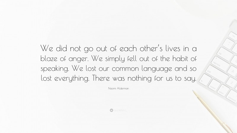 Naomi Alderman Quote: “We did not go out of each other’s lives in a blaze of anger. We simply fell out of the habit of speaking. We lost our common language and so lost everything. There was nothing for us to say.”