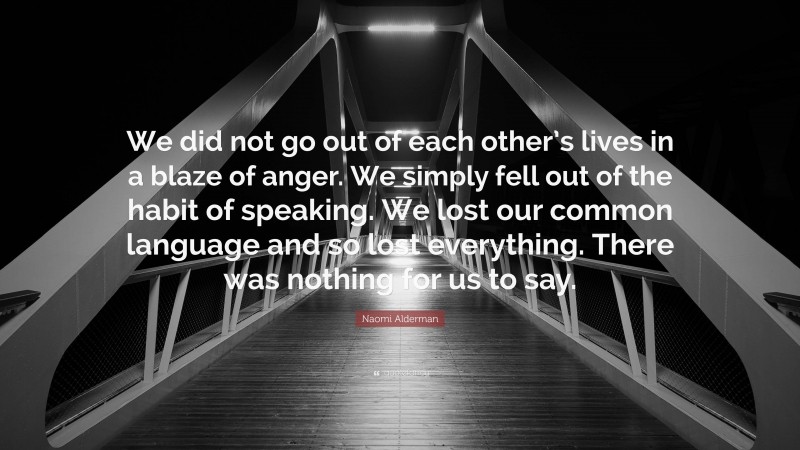 Naomi Alderman Quote: “We did not go out of each other’s lives in a blaze of anger. We simply fell out of the habit of speaking. We lost our common language and so lost everything. There was nothing for us to say.”