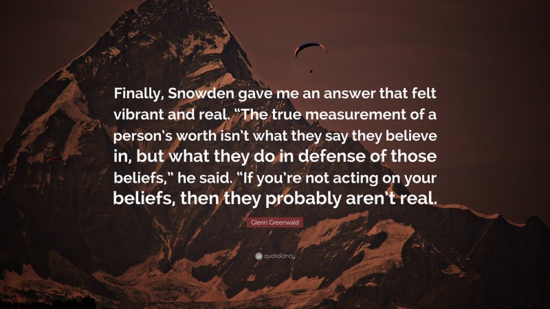 Glenn Greenwald Quote: “Finally, Snowden gave me an answer that felt vibrant and real. “The true measurement of a person’s worth isn’t what they say they believe in, but what they do in defense of those beliefs,” he said. “If you’re not acting on your beliefs, then they probably aren’t real.”