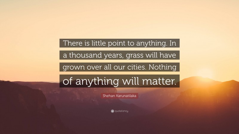 Shehan Karunatilaka Quote: “There is little point to anything. In a thousand years, grass will have grown over all our cities. Nothing of anything will matter.”