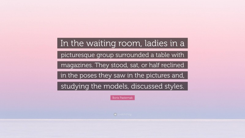 Boris Pasternak Quote: “In the waiting room, ladies in a picturesque group surrounded a table with magazines. They stood, sat, or half reclined in the poses they saw in the pictures and, studying the models, discussed styles.”
