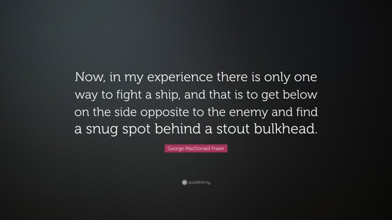 George MacDonald Fraser Quote: “Now, in my experience there is only one way to fight a ship, and that is to get below on the side opposite to the enemy and find a snug spot behind a stout bulkhead.”