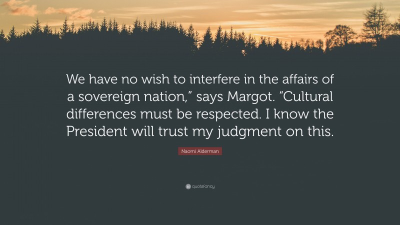Naomi Alderman Quote: “We have no wish to interfere in the affairs of a sovereign nation,” says Margot. “Cultural differences must be respected. I know the President will trust my judgment on this.”