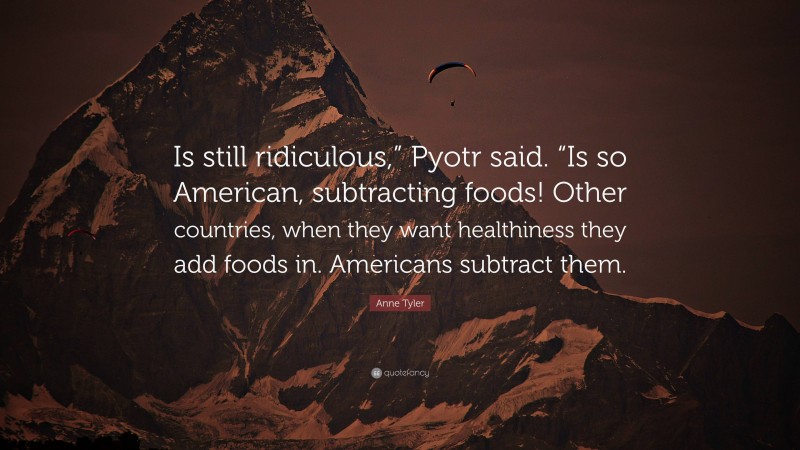 Anne Tyler Quote: “Is still ridiculous,” Pyotr said. “Is so American, subtracting foods! Other countries, when they want healthiness they add foods in. Americans subtract them.”