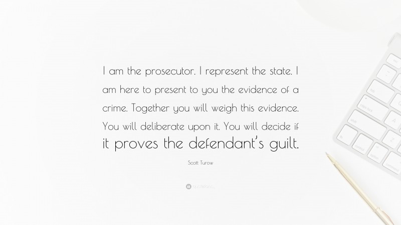 Scott Turow Quote: “I am the prosecutor. I represent the state. I am here to present to you the evidence of a crime. Together you will weigh this evidence. You will deliberate upon it. You will decide if it proves the defendant’s guilt.”