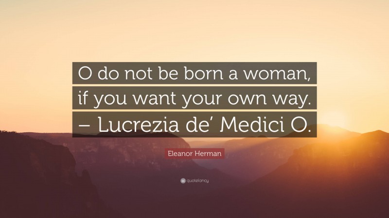 Eleanor Herman Quote: “O do not be born a woman, if you want your own way. – Lucrezia de’ Medici O.”