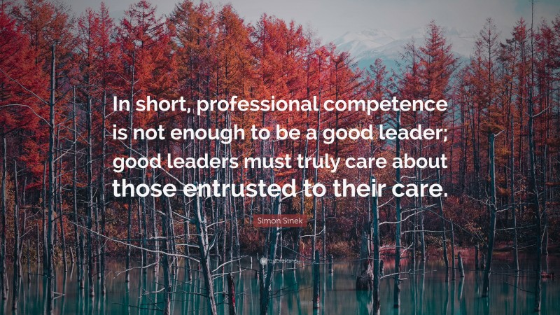 Simon Sinek Quote: “In short, professional competence is not enough to be a good leader; good leaders must truly care about those entrusted to their care.”