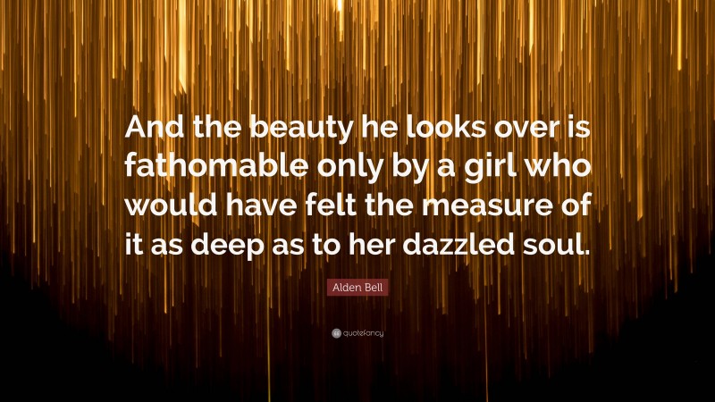 Alden Bell Quote: “And the beauty he looks over is fathomable only by a girl who would have felt the measure of it as deep as to her dazzled soul.”