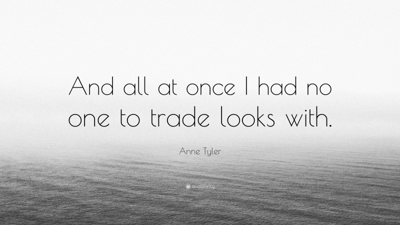 Anne Tyler Quote: “And all at once I had no one to trade looks with.”